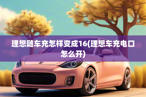 理想随车充怎样变成16(理想车充电口怎么开)