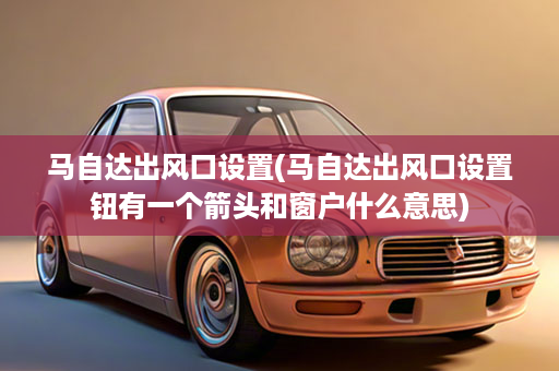 马自达出风口设置(马自达出风口设置钮有一个箭头和窗户什么意思)