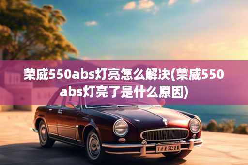 荣威550abs灯亮怎么解决(荣威550abs灯亮了是什么原因)