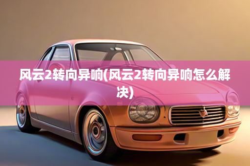 风云2转向异响(风云2转向异响怎么解决)
