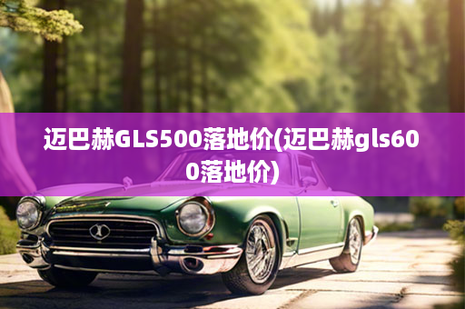 迈巴赫GLS500落地价(迈巴赫gls600落地价)