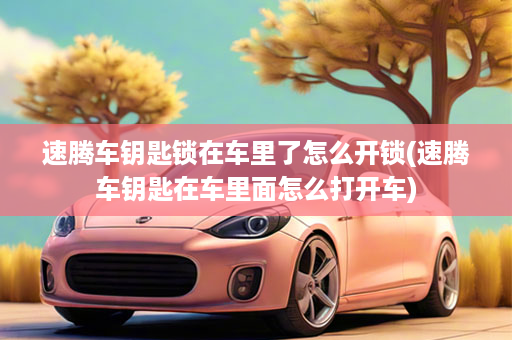 速腾车钥匙锁在车里了怎么开锁(速腾车钥匙在车里面怎么打开车)