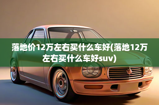落地价12万左右买什么车好(落地12万左右买什么车好suv)