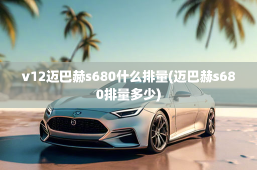 v12迈巴赫s680什么排量(迈巴赫s680排量多少)