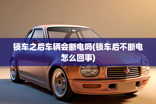 锁车之后车辆会断电吗(锁车后不断电怎么回事)