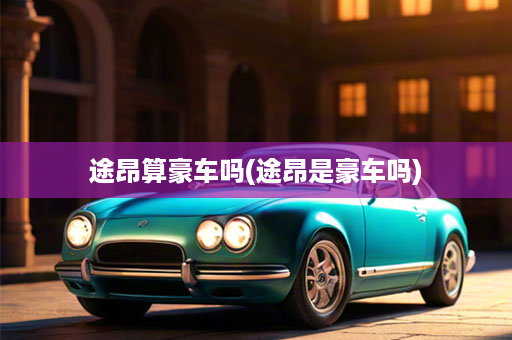 途昂算豪车吗(途昂是豪车吗)