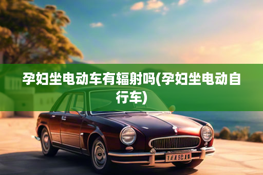 孕妇坐电动车有辐射吗(孕妇坐电动自行车)