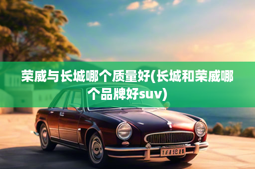 荣威与长城哪个质量好(长城和荣威哪个品牌好suv)