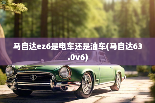 马自达ez6是电车还是油车(马自达63.0v6)