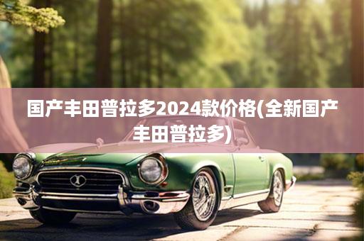国产丰田普拉多2024款价格(全新国产丰田普拉多)