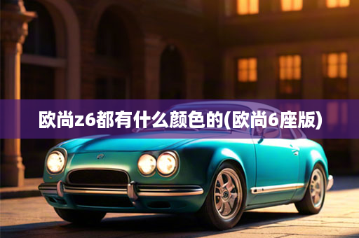 欧尚z6都有什么颜色的(欧尚6座版)