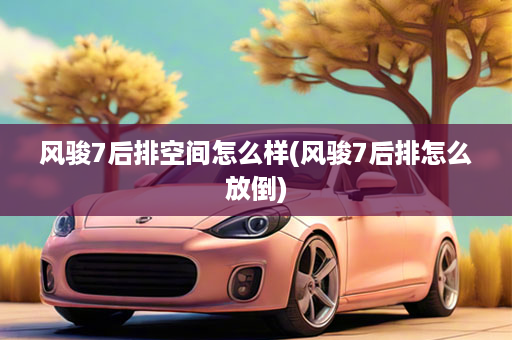 风骏7后排空间怎么样(风骏7后排怎么放倒)