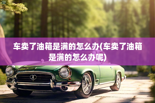 车卖了油箱是满的怎么办(车卖了油箱是满的怎么办呢)