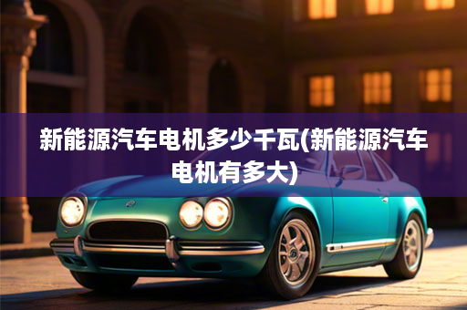 新能源汽车电机多少千瓦(新能源汽车电机有多大)