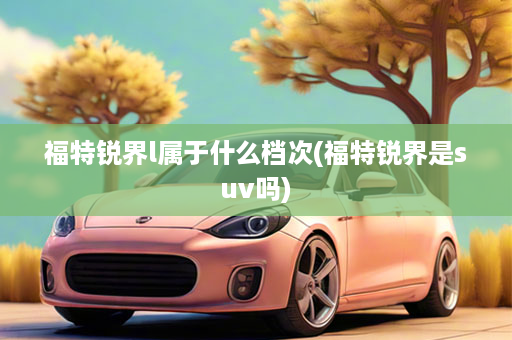 福特锐界l属于什么档次(福特锐界是suv吗)