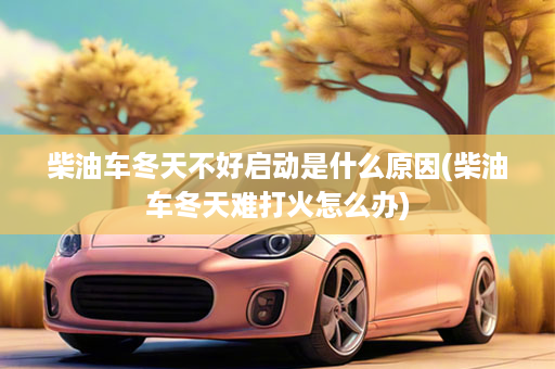 柴油车冬天不好启动是什么原因(柴油车冬天难打火怎么办)