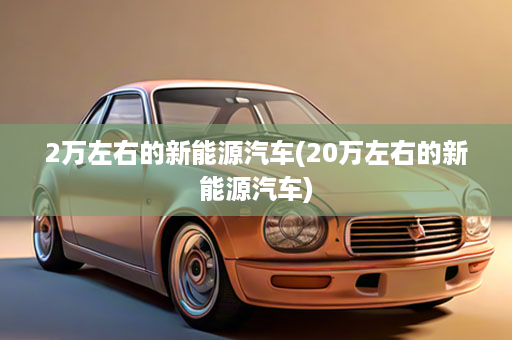 2万左右的新能源汽车(20万左右的新能源汽车)