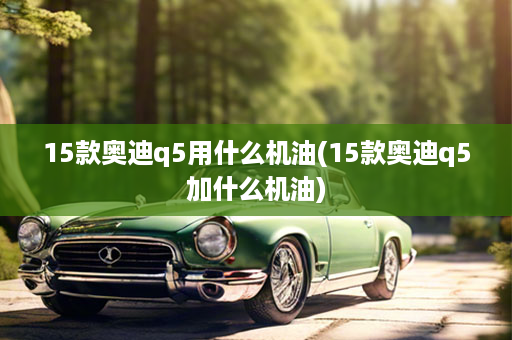 15款奥迪q5用什么机油(15款奥迪q5加什么机油)