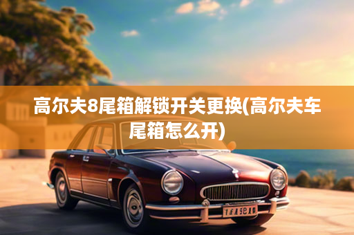 高尔夫8尾箱解锁开关更换(高尔夫车尾箱怎么开)
