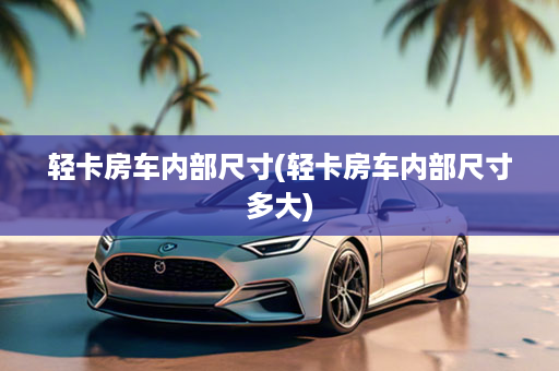 轻卡房车内部尺寸(轻卡房车内部尺寸多大)
