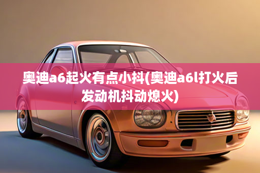 奥迪a6起火有点小抖(奥迪a6l打火后发动机抖动熄火)