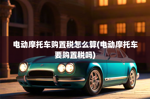 电动摩托车购置税怎么算(电动摩托车要购置税吗)