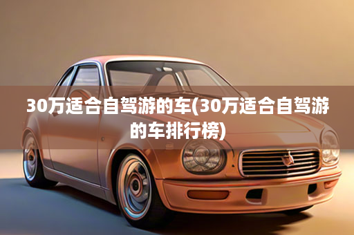 30万适合自驾游的车(30万适合自驾游的车排行榜)