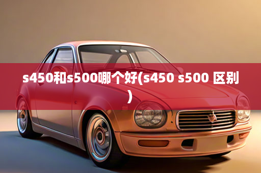 s450和s500哪个好(s450 s500 区别)