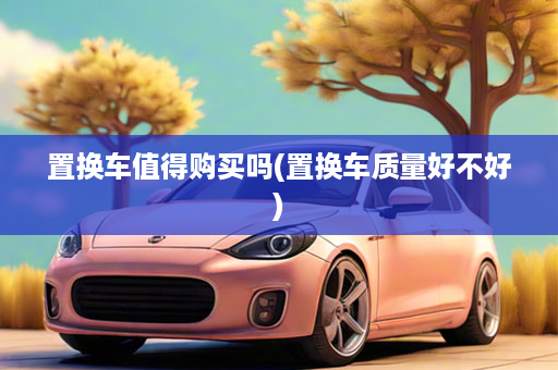置换车值得购买吗(置换车质量好不好)