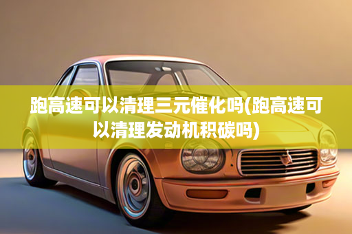 跑高速可以清理三元催化吗(跑高速可以清理发动机积碳吗)
