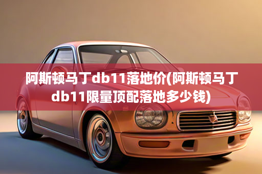 阿斯顿马丁db11落地价(阿斯顿马丁db11限量顶配落地多少钱)