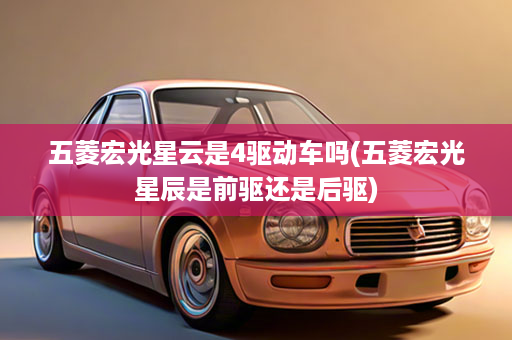 五菱宏光星云是4驱动车吗(五菱宏光星辰是前驱还是后驱)