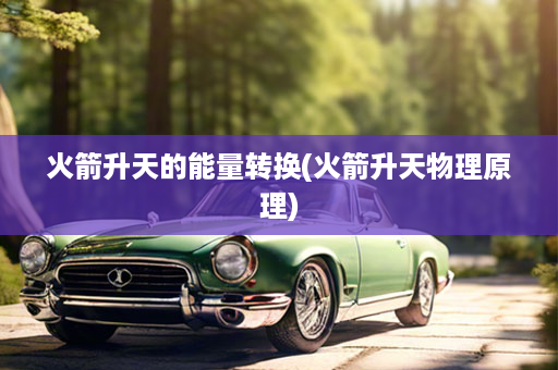 火箭升天的能量转换(火箭升天物理原理)