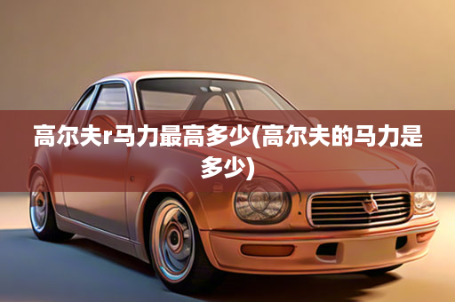 高尔夫r马力最高多少(高尔夫的马力是多少)