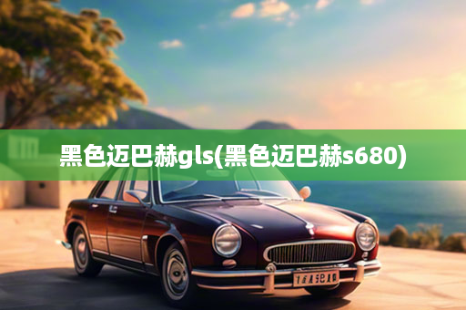 黑色迈巴赫gls(黑色迈巴赫s680)