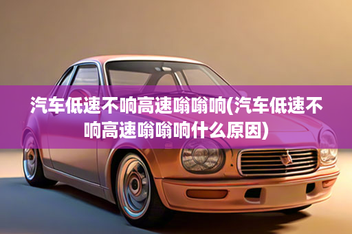 汽车低速不响高速嗡嗡响(汽车低速不响高速嗡嗡响什么原因)