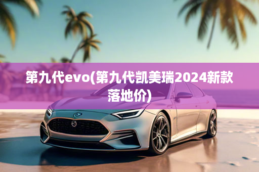 第九代evo(第九代凯美瑞2024新款落地价)