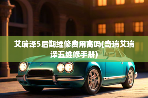 艾瑞泽5后期维修费用高吗(奇瑞艾瑞泽五维修手册)