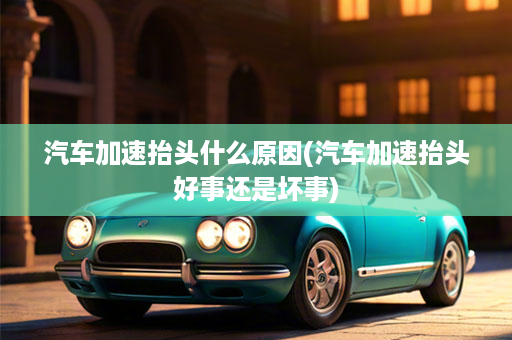 汽车加速抬头什么原因(汽车加速抬头好事还是坏事)