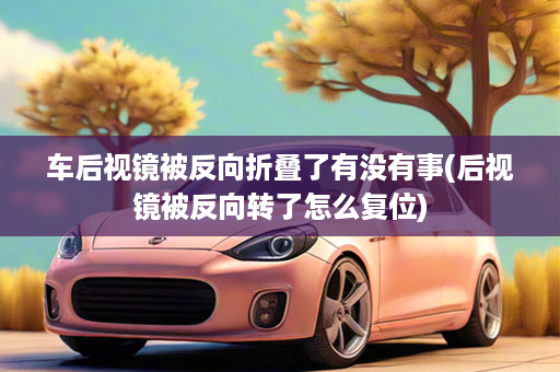 车后视镜被反向折叠了有没有事(后视镜被反向转了怎么复位)