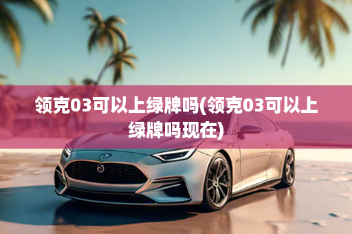 领克03可以上绿牌吗(领克03可以上绿牌吗现在)
