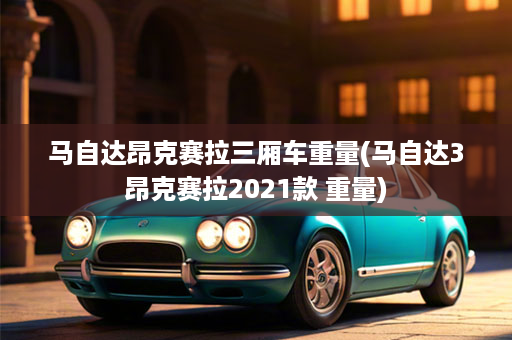 马自达昂克赛拉三厢车重量(马自达3昂克赛拉2021款 重量)