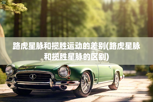 路虎星脉和揽胜运动的差别(路虎星脉和揽胜星脉的区别)