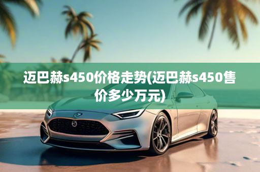 迈巴赫s450价格走势(迈巴赫s450售价多少万元)