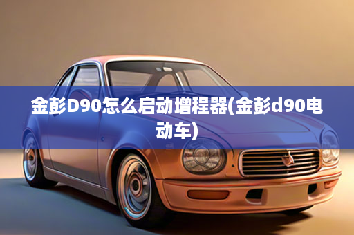 金彭D90怎么启动增程器(金彭d90电动车)