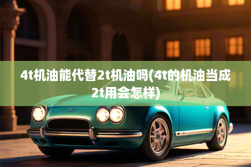 4t机油能代替2t机油吗(4t的机油当成2t用会怎样)
