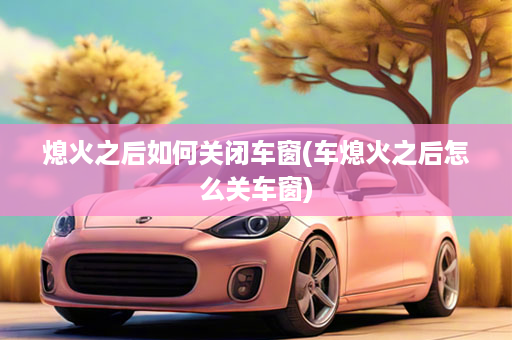 熄火之后如何关闭车窗(车熄火之后怎么关车窗)