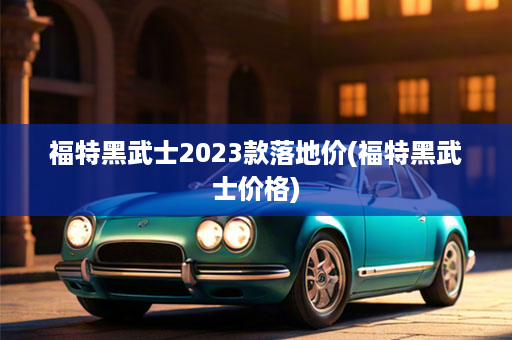 福特黑武士2023款落地价(福特黑武士价格)