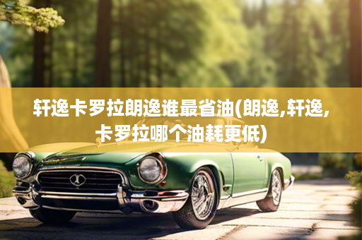 轩逸卡罗拉朗逸谁最省油(朗逸,轩逸,卡罗拉哪个油耗更低)