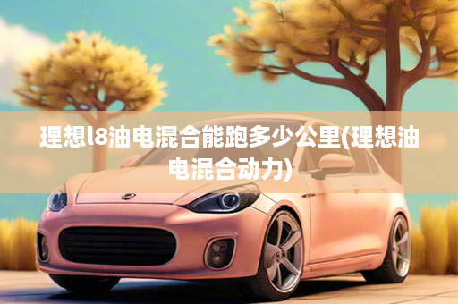 理想l8油电混合能跑多少公里(理想油电混合动力)
